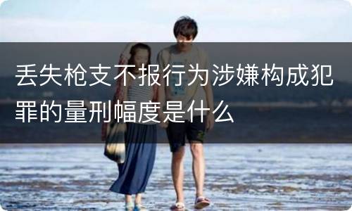 丢失枪支不报行为涉嫌构成犯罪的量刑幅度是什么