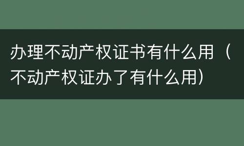 办理不动产权证书有什么用（不动产权证办了有什么用）
