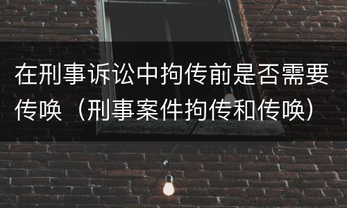 在刑事诉讼中拘传前是否需要传唤（刑事案件拘传和传唤）