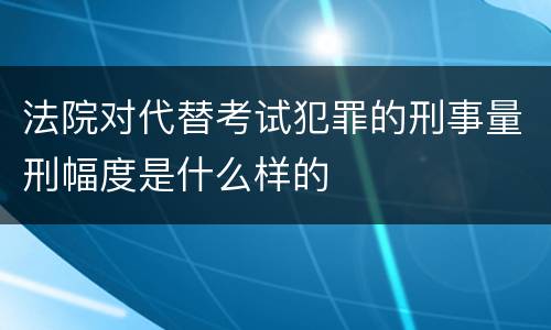 法院对代替考试犯罪的刑事量刑幅度是什么样的