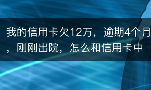 我的信用卡欠12万，逾期4个月，刚刚出院，怎么和信用卡中心解决