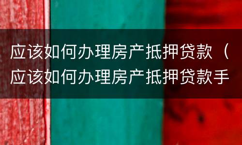 应该如何办理房产抵押贷款（应该如何办理房产抵押贷款手续）