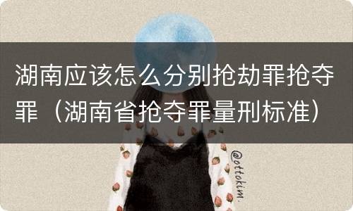 湖南应该怎么分别抢劫罪抢夺罪（湖南省抢夺罪量刑标准）