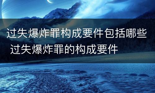 过失爆炸罪构成要件包括哪些 过失爆炸罪的构成要件