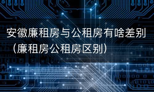 安徽廉租房与公租房有啥差别（廉租房公租房区别）