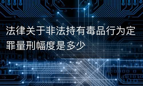 法律关于非法持有毒品行为定罪量刑幅度是多少