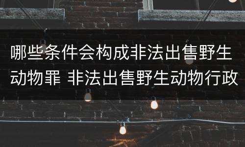 哪些条件会构成非法出售野生动物罪 非法出售野生动物行政处罚