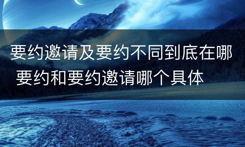 要约邀请及要约不同到底在哪 要约和要约邀请哪个具体