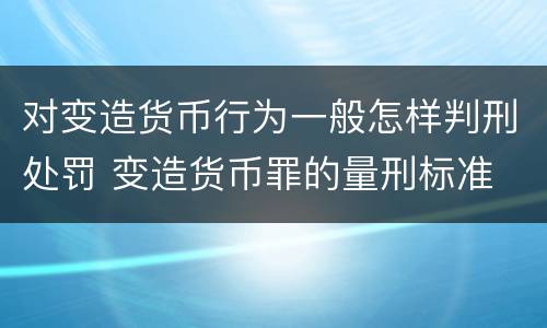对变造货币行为一般怎样判刑处罚 变造货币罪的量刑标准