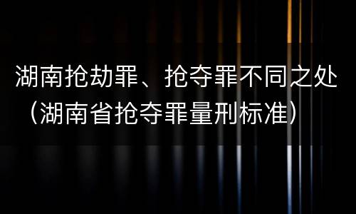 湖南抢劫罪、抢夺罪不同之处（湖南省抢夺罪量刑标准）