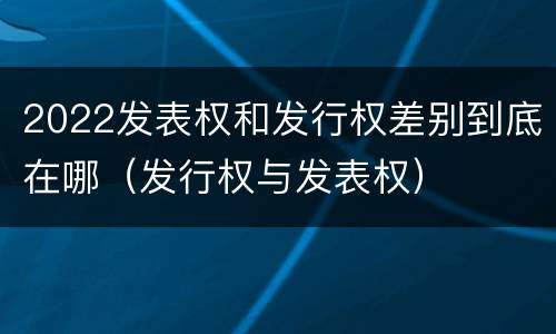 2022发表权和发行权差别到底在哪（发行权与发表权）