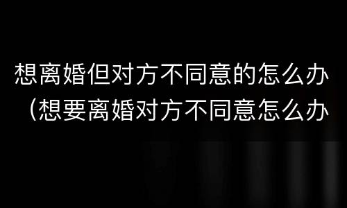 想离婚但对方不同意的怎么办（想要离婚对方不同意怎么办）