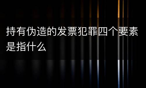 持有伪造的发票犯罪四个要素是指什么