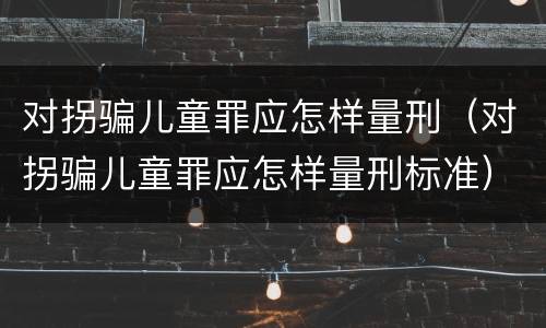 对拐骗儿童罪应怎样量刑（对拐骗儿童罪应怎样量刑标准）