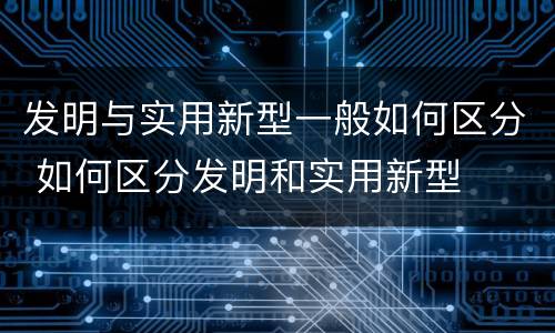 发明与实用新型一般如何区分 如何区分发明和实用新型