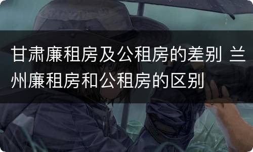 甘肃廉租房及公租房的差别 兰州廉租房和公租房的区别