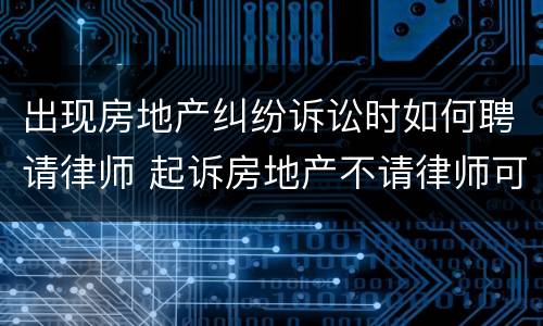 出现房地产纠纷诉讼时如何聘请律师 起诉房地产不请律师可以么