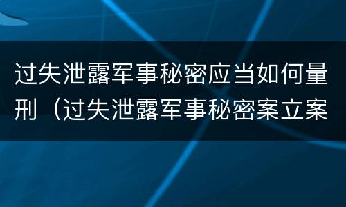 过失泄露军事秘密应当如何量刑（过失泄露军事秘密案立案标准）