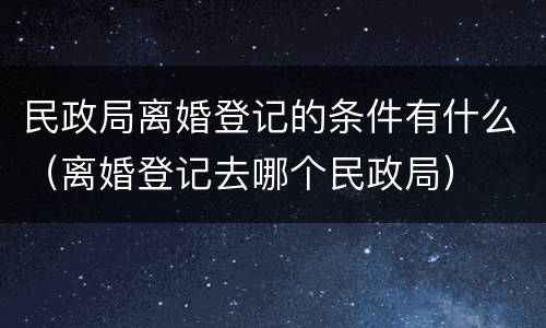 民政局离婚登记的条件有什么（离婚登记去哪个民政局）