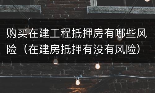 购买在建工程抵押房有哪些风险（在建房抵押有没有风险）
