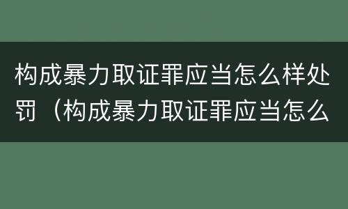构成暴力取证罪应当怎么样处罚（构成暴力取证罪应当怎么样处罚）