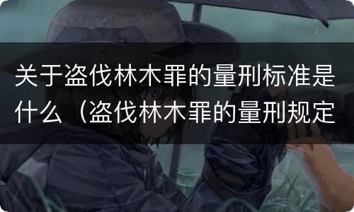 关于盗伐林木罪的量刑标准是什么（盗伐林木罪的量刑规定）