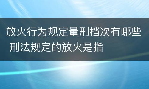 放火行为规定量刑档次有哪些 刑法规定的放火是指