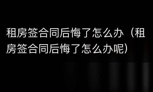 租房签合同后悔了怎么办（租房签合同后悔了怎么办呢）