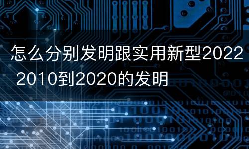 怎么分别发明跟实用新型2022 2010到2020的发明