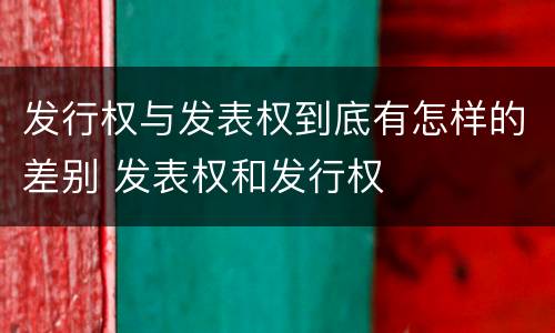 发行权与发表权到底有怎样的差别 发表权和发行权
