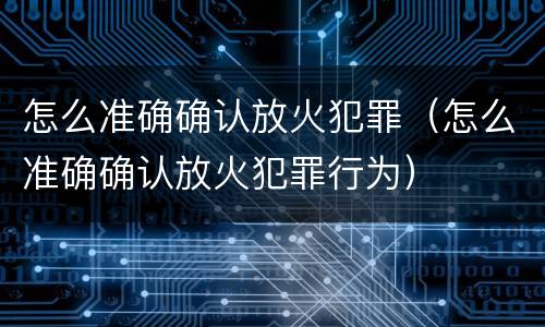 怎么准确确认放火犯罪（怎么准确确认放火犯罪行为）