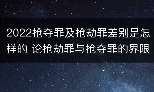 2022抢夺罪及抢劫罪差别是怎样的 论抢劫罪与抢夺罪的界限