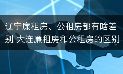 辽宁廉租房、公租房都有啥差别 大连廉租房和公租房的区别