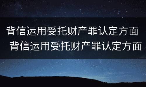 背信运用受托财产罪认定方面 背信运用受托财产罪认定方面怎么写