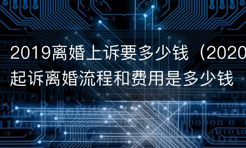 2019离婚上诉要多少钱（2020起诉离婚流程和费用是多少钱）