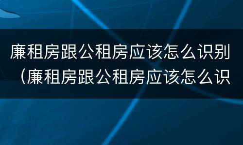 廉租房跟公租房应该怎么识别（廉租房跟公租房应该怎么识别呢）