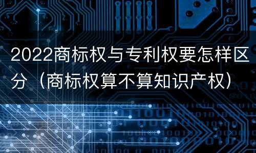 2022商标权与专利权要怎样区分（商标权算不算知识产权）