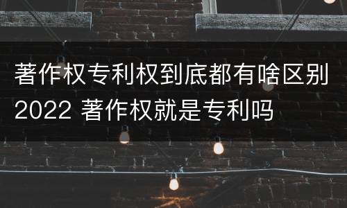 著作权专利权到底都有啥区别2022 著作权就是专利吗