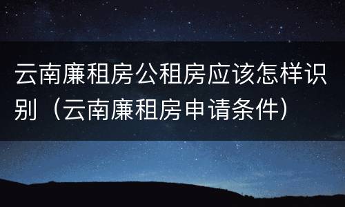 云南廉租房公租房应该怎样识别（云南廉租房申请条件）