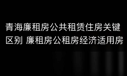 青海廉租房公共租赁住房关键区别 廉租房公租房经济适用房保障房区别