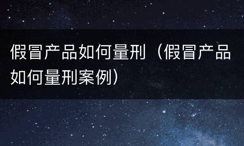假冒产品如何量刑（假冒产品如何量刑案例）