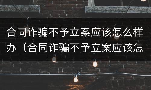 合同诈骗不予立案应该怎么样办（合同诈骗不予立案应该怎么样办理）