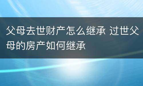 父母去世财产怎么继承 过世父母的房产如何继承