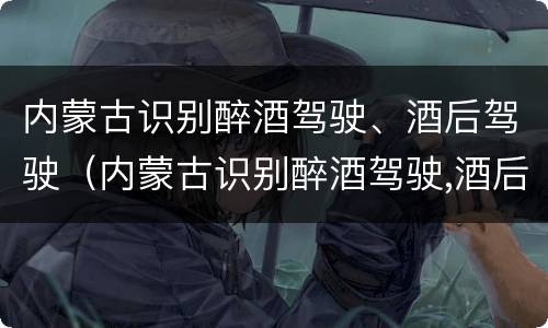 内蒙古识别醉酒驾驶、酒后驾驶（内蒙古识别醉酒驾驶,酒后驾驶怎么处罚）