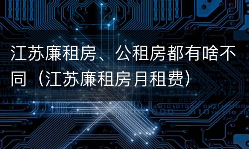 江苏廉租房、公租房都有啥不同（江苏廉租房月租费）