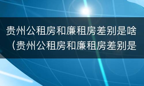 贵州公租房和廉租房差别是啥（贵州公租房和廉租房差别是啥呢）