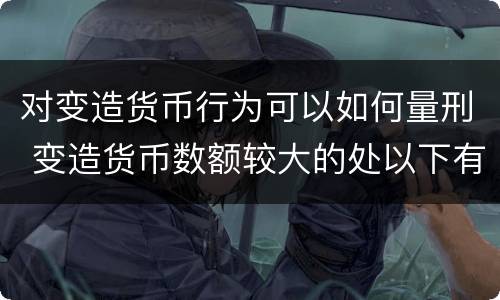 对变造货币行为可以如何量刑 变造货币数额较大的处以下有期徒刑