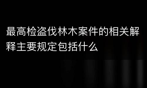 最高检盗伐林木案件的相关解释主要规定包括什么