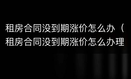 租房合同没到期涨价怎么办（租房合同没到期涨价怎么办理）