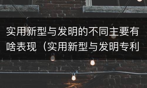 实用新型与发明的不同主要有啥表现（实用新型与发明专利的区别有哪些）